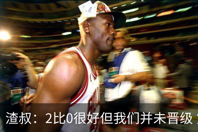 渣叔：2比0很好但我们并未晋级 第二回合仍需专注